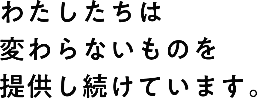 わたしたちは変わらないものを提供し続けています